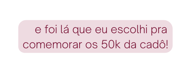 e foi lá que eu escolhi pra comemorar os 50k da cadô